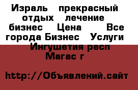 Израль - прекрасный  отдых - лечение - бизнес  › Цена ­ 1 - Все города Бизнес » Услуги   . Ингушетия респ.,Магас г.